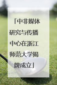 中非媒体研究与传播中心在浙江师范大学揭牌成立
