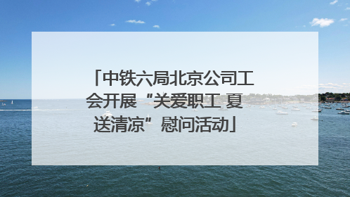中铁六局北京公司工会开展“关爱职工 夏送清凉”慰问活动