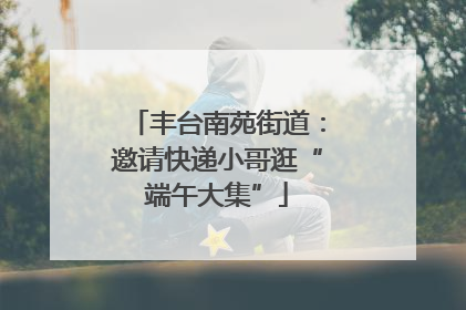 丰台南苑街道：邀请快递小哥逛“端午大集”