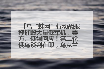 乌“蛛网”行动战报称摧毁大量俄军机，美方、俄媒回应！第二轮俄乌谈判在即，乌克兰提出三大诉求