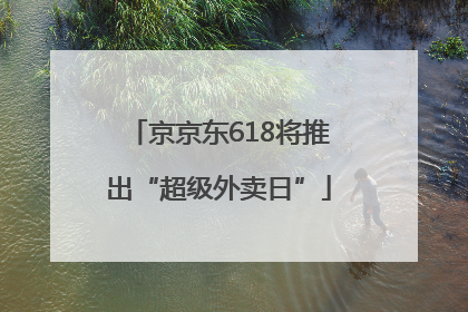 京京东618将推出“超级外卖日”