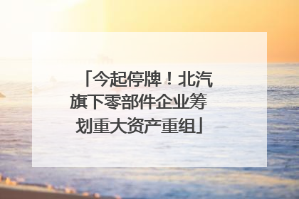 今起停牌！北汽旗下零部件企业筹划重大资产重组