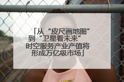 从“皮尺画地图”到“卫星看未来” 时空服务产业产值将形成万亿级市场