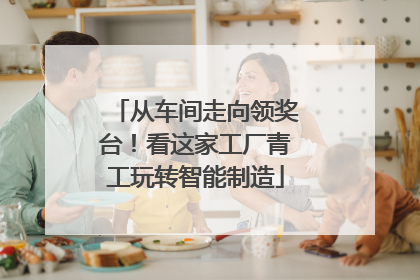 从车间走向领奖台！看这家工厂青工玩转智能制造