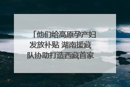 他们给高原孕产妇发放补贴 湖南援藏队协助打造西藏首家高原产儿协同中心
