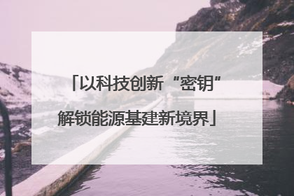 以科技创新“密钥”解锁能源基建新境界