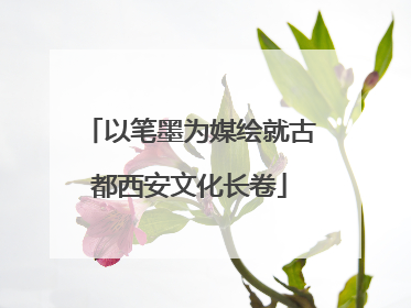 以笔墨为媒绘就古都西安文化长卷