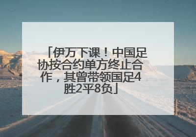 伊万下课！中国足协按合约单方终止合作，其曾带领国足4胜2平8负