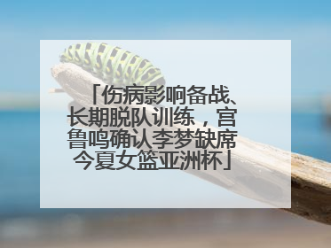 伤病影响备战、长期脱队训练，宫鲁鸣确认李梦缺席今夏女篮亚洲杯