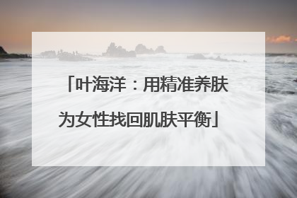 叶海洋：用精准养肤为女性找回肌肤平衡