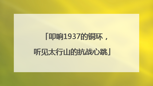 叩响1937的铜环，听见太行山的抗战心跳