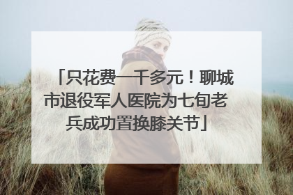 只花费一千多元！聊城市退役军人医院为七旬老兵成功置换膝关节