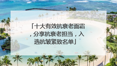 十大有效抗衰老面霜，分享抗衰老担当，入选抗皱紧致名单
