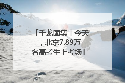 千龙图集丨今天，北京7.89万名高考生上考场
