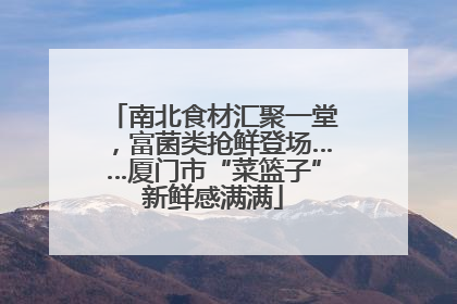 南北食材汇聚一堂，富菌类抢鲜登场……厦门市“菜篮子”新鲜感满满