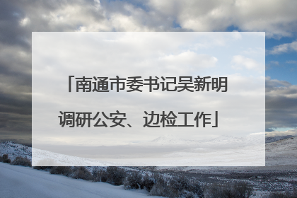 南通市委书记吴新明调研公安、边检工作