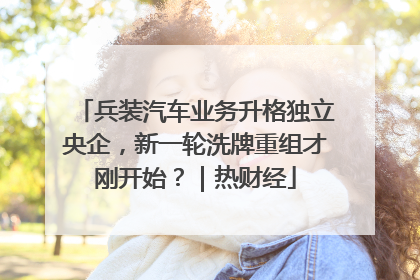 兵装汽车业务升格独立央企，新一轮洗牌重组才刚开始？｜热财经