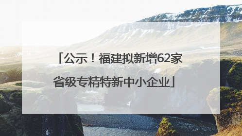 公示！福建拟新增62家省级专精特新中小企业