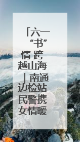 六一“书”情 跨越山海｜南通边检站民警携女情暖三江