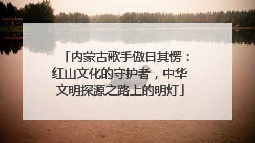 内蒙古歌手傲日其愣：红山文化的守护者，中华文明探源之路上的明灯