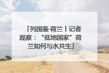 列国鉴·荷兰丨记者观察：“低地国家”荷兰如何与水共生
