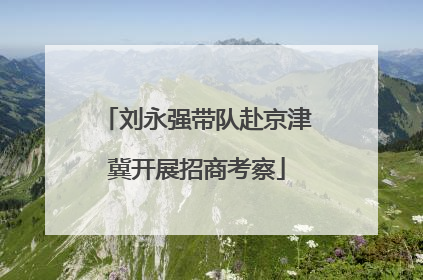 刘永强带队赴京津冀开展招商考察