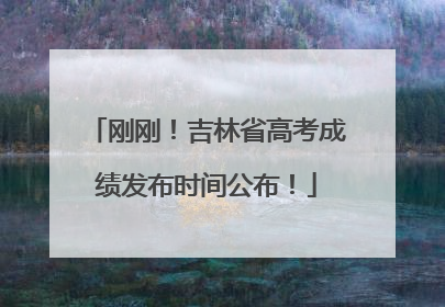 刚刚！吉林省高考成绩发布时间公布！