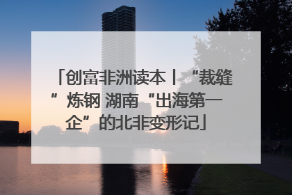 创富非洲读本丨“裁缝”炼钢 湖南“出海第一企”的北非变形记