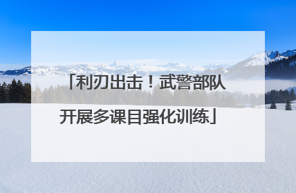 利刃出击！武警部队开展多课目强化训练