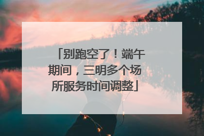 别跑空了！端午期间，三明多个场所服务时间调整