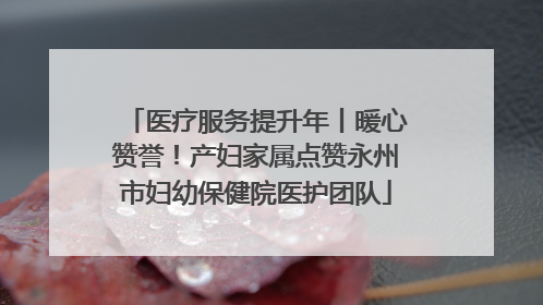 医疗服务提升年丨暖心赞誉！产妇家属点赞永州市妇幼保健院医护团队