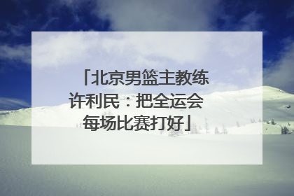 北京男篮主教练许利民：把全运会每场比赛打好