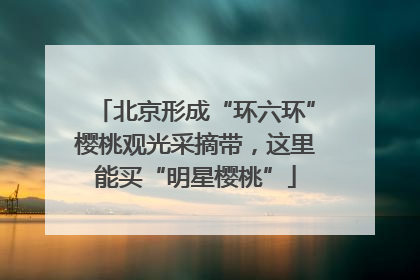 北京形成“环六环”樱桃观光采摘带，这里能买“明星樱桃”
