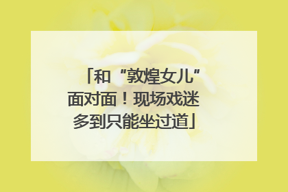 和“敦煌女儿”面对面！现场戏迷多到只能坐过道