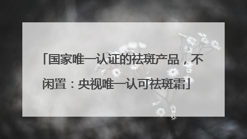 国家唯一认证的祛斑产品，不闲置：央视唯一认可祛斑霜