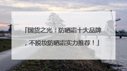 国货之光：防晒霜十大品牌，不脱妆防晒霜实力推荐！