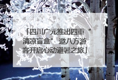 四川广元推出四重“清凉盲盒” 邀八方游客开启心动避暑之旅