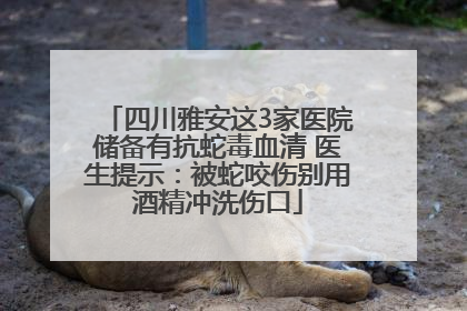 四川雅安这3家医院储备有抗蛇毒血清 医生提示：被蛇咬伤别用酒精冲洗伤口