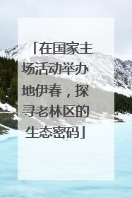 在国家主场活动举办地伊春，探寻老林区的生态密码