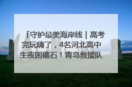 守护最美海岸线｜高考完玩嗨了，4名河北高中生夜困礁石！青岛救援队火速出动救上岸