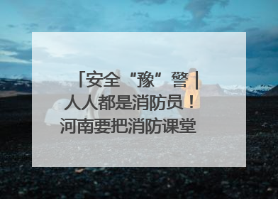 安全“豫”警｜人人都是消防员！河南要把消防课堂搬进社区第一线