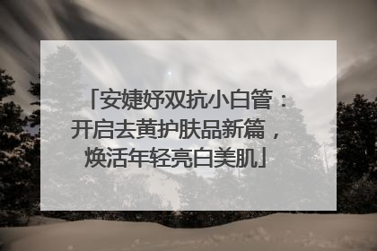 安婕妤双抗小白管：开启去黄护肤品新篇，焕活年轻亮白美肌