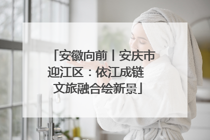 安徽向前丨安庆市迎江区：依江成链 文旅融合绘新景