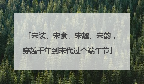 宋装、宋食、宋趣、宋韵，穿越千年到宋代过个端午节