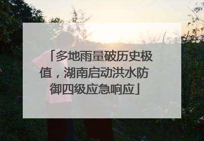 多地雨量破历史极值，湖南启动洪水防御四级应急响应