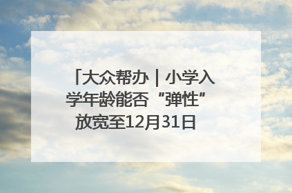 大众帮办｜小学入学年龄能否“弹性”放宽至12月31日？有地方已在探索