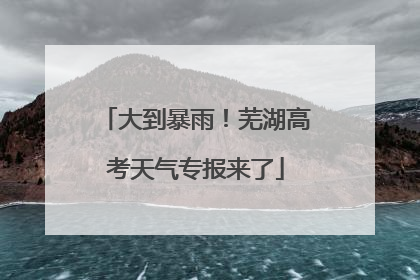 大到暴雨！芜湖高考天气专报来了