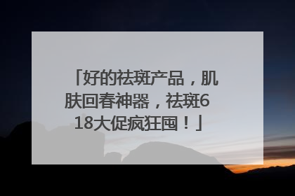好的祛斑产品，肌肤回春神器，祛斑618大促疯狂囤！