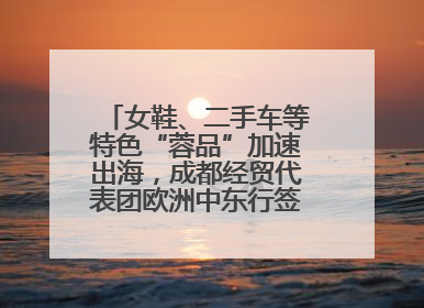 女鞋、二手车等特色“蓉品”加速出海，成都经贸代表团欧洲中东行签单逾3.7亿元