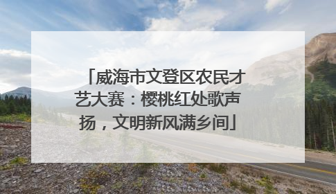 威海市文登区农民才艺大赛：樱桃红处歌声扬，文明新风满乡间